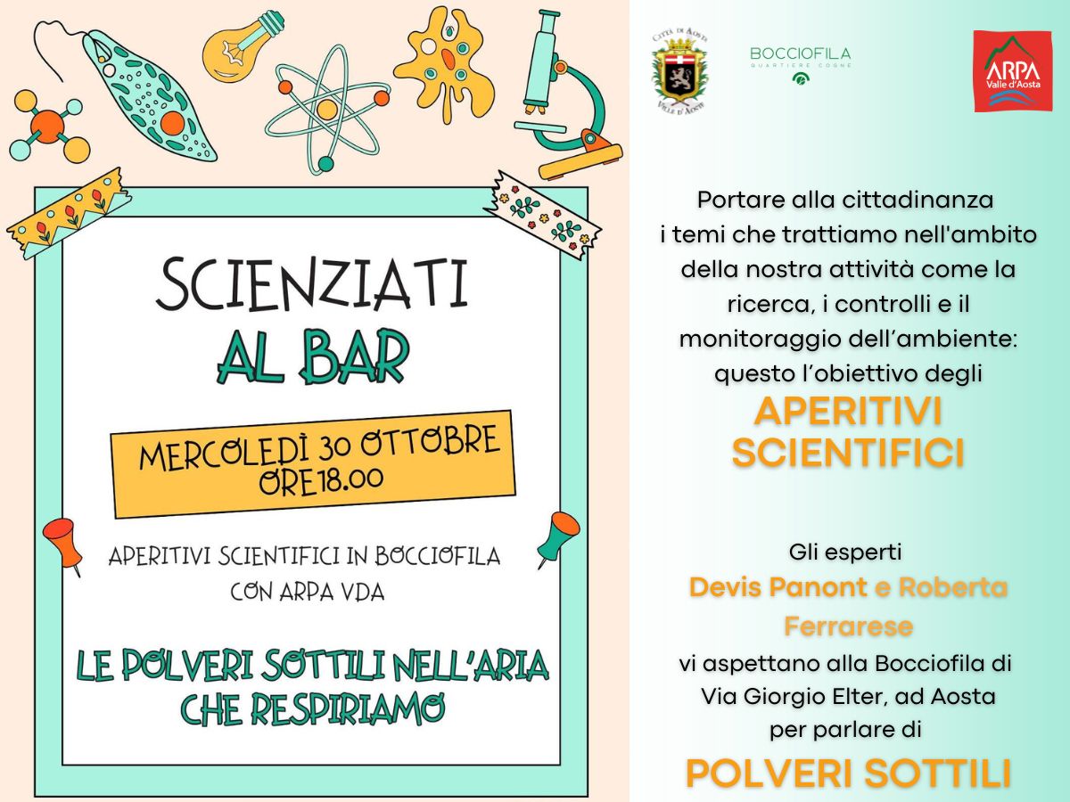 Portare alla cittadinanza i temi che trattiamo nell'ambito della nostra attività come la ricerca, i controlli e il monitoraggio dell’ambiente: questo l’obiettivo degli aperitivi scientifici. Gli esperti Devis Panont e Roberta Ferrarese vi aspettano alla Bocciofila di Via Giorgio Elter, ad Aosta per parlare di POLVERI SOTTILI. Nella parte sinistra della locandina c'è la data del 30 ottobre e è indicato l'orario 18.00. Il titolo dell'evento è Le polveri sottili nell'aria che respiriamo, Appuntamenti scientifici alla Bocciofila