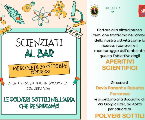 Portare alla cittadinanza  i temi che trattiamo nell'ambito della nostra attività come la ricerca, i controlli e il monitoraggio dell’ambiente:  questo l’obiettivo degli  aperitivi scientifici. Gli esperti  Devis Panont e Roberta Ferrarese vi aspettano alla Bocciofila di  Via Giorgio Elter, ad Aosta per parlare di  POLVERI SOTTILI. Nella parte sinistra della locandina c'è la data del 30 ottobre e è indicato l'orario 18.00. Il titolo dell'evento è Le polveri sottili nell'aria che respiriamo, Appuntamenti scientifici alla Bocciofila